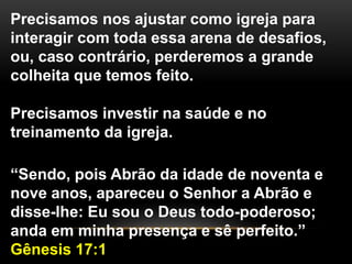 Precisamos nos ajustar como igreja para
interagir com toda essa arena de desafios,
ou, caso contrário, perderemos a grande
colheita que temos feito.
Precisamos investir na saúde e no
treinamento da igreja.
“Sendo, pois Abrão da idade de noventa e
nove anos, apareceu o Senhor a Abrão e
disse-lhe: Eu sou o Deus todo-poderoso;
anda em minha presença e sê perfeito.”
Gênesis 17:1
 