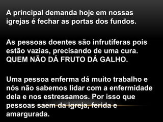 A principal demanda hoje em nossas
igrejas é fechar as portas dos fundos.
As pessoas doentes são infrutíferas pois
estão vazias, precisando de uma cura.
QUEM NÃO DÁ FRUTO DÁ GALHO.
Uma pessoa enferma dá muito trabalho e
nós não sabemos lidar com a enfermidade
dela e nos estressamos. Por isso que
pessoas saem da igreja, ferida e
amargurada.
 