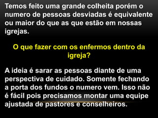Temos feito uma grande colheita porém o
numero de pessoas desviadas é equivalente
ou maior do que as que estão em nossas
igrejas.
O que fazer com os enfermos dentro da
igreja?
A ideia é sarar as pessoas diante de uma
perspectiva de cuidado. Somente fechando
a porta dos fundos o numero vem. Isso não
é fácil pois precisamos montar uma equipe
ajustada de pastores e conselheiros.
 