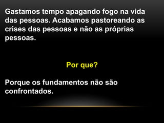 Gastamos tempo apagando fogo na vida
das pessoas. Acabamos pastoreando as
crises das pessoas e não as próprias
pessoas.
Por que?
Porque os fundamentos não são
confrontados.
 