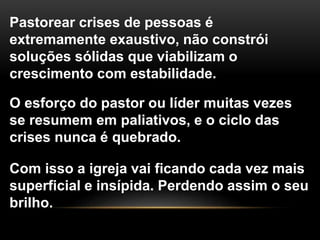 Pastorear crises de pessoas é
extremamente exaustivo, não constrói
soluções sólidas que viabilizam o
crescimento com estabilidade.
O esforço do pastor ou líder muitas vezes
se resumem em paliativos, e o ciclo das
crises nunca é quebrado.
Com isso a igreja vai ficando cada vez mais
superficial e insípida. Perdendo assim o seu
brilho.
 