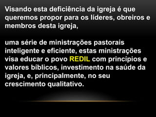Visando esta deficiência da igreja é que
queremos propor para os líderes, obreiros e
membros desta igreja,
uma série de ministrações pastorais
inteligente e eficiente, estas ministrações
visa educar o povo REDIL com princípios e
valores bíblicos, investimento na saúde da
igreja, e, principalmente, no seu
crescimento qualitativo.
 