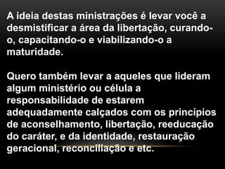 A ideia destas ministrações é levar você a
desmistificar a área da libertação, curando-
o, capacitando-o e viabilizando-o a
maturidade.
Quero também levar a aqueles que lideram
algum ministério ou célula a
responsabilidade de estarem
adequadamente calçados com os princípios
de aconselhamento, libertação, reeducação
do caráter, e da identidade, restauração
geracional, reconciliação e etc.
 