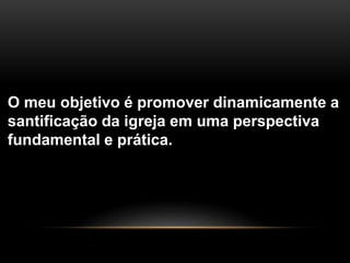 O meu objetivo é promover dinamicamente a
santificação da igreja em uma perspectiva
fundamental e prática.
 