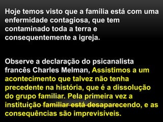 Hoje temos visto que a família está com uma
enfermidade contagiosa, que tem
contaminado toda a terra e
consequentemente a igreja.
Observe a declaração do psicanalista
francês Charles Melman, Assistimos a um
acontecimento que talvez não tenha
precedente na história, que é a dissolução
do grupo familiar. Pela primeira vez a
instituição familiar está desaparecendo, e as
consequências são imprevisíveis.
 