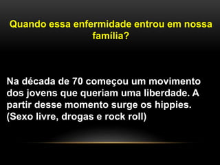 Quando essa enfermidade entrou em nossa
família?
Na década de 70 começou um movimento
dos jovens que queriam uma liberdade. A
partir desse momento surge os hippies.
(Sexo livre, drogas e rock roll)
 