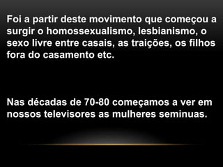 Foi a partir deste movimento que começou a
surgir o homossexualismo, lesbianismo, o
sexo livre entre casais, as traições, os filhos
fora do casamento etc.
Nas décadas de 70-80 começamos a ver em
nossos televisores as mulheres seminuas.
 