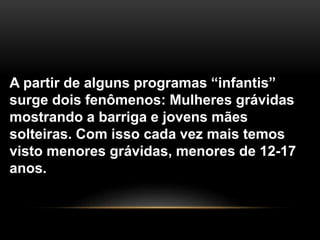 A partir de alguns programas “infantis”
surge dois fenômenos: Mulheres grávidas
mostrando a barriga e jovens mães
solteiras. Com isso cada vez mais temos
visto menores grávidas, menores de 12-17
anos.
 
