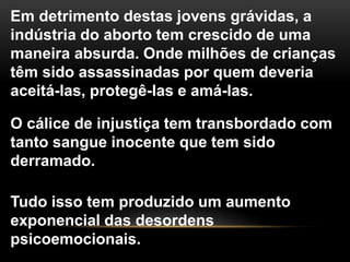 Em detrimento destas jovens grávidas, a
indústria do aborto tem crescido de uma
maneira absurda. Onde milhões de crianças
têm sido assassinadas por quem deveria
aceitá-las, protegê-las e amá-las.
O cálice de injustiça tem transbordado com
tanto sangue inocente que tem sido
derramado.
Tudo isso tem produzido um aumento
exponencial das desordens
psicoemocionais.
 