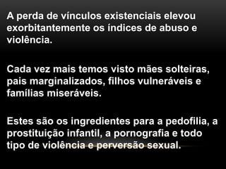 A perda de vínculos existenciais elevou
exorbitantemente os índices de abuso e
violência.
Cada vez mais temos visto mães solteiras,
pais marginalizados, filhos vulneráveis e
famílias miseráveis.
Estes são os ingredientes para a pedofilia, a
prostituição infantil, a pornografia e todo
tipo de violência e perversão sexual.
 