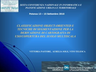 CLASSIFICAZIONE OBJECT-ORIENTED E TECNICHE DI SEGMENTAZIONE PER LA DERIVAZIONE DI CARTOGRAFIA DI USO/COPERTURA DEL SUOLO MULTISCALA VITTORIA PASTORE,  AURELIA SOLE, VITO TELESCA SESTA CONFERENZA NAZIONALE IN INFORMATICA E PIANIFICAZIONE URBANA E TERRITORIALE Potenza 13 – 15 Settembre 2010 