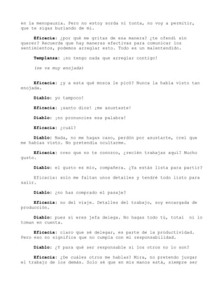 en la menopausia. Pero no estoy sorda ni tonta, no voy a permitir,
que te sigas burlando de mi.
Eficacia: ¿por qué me gritas de esa manera? ¿te ofendí sin
querer? Recuerda que hay maneras efectivas para comunicar los
sentimientos, podemos arreglar esto. Todo es un malentendido.
Templanza: ¡no tengo nada que arreglar contigo!
(se va muy enojada)
Eficacia: ¿y a esta qué mosca le picó? Nunca la había visto tan
enojada.
Diablo: yo tampoco!
Eficacia: ¡santo dios! ¡me asustaste!
Diablo: ¡no pronuncies esa palabra!
Eficacia: ¿cuál?
Diablo: Nada, no me hagas caso, perdón por asustarte, creí que
me habías visto. No pretendía ocultarme.
Eficacia: creo que no te conozco, ¿recién trabajas aquí? Mucho
gusto.
Diablo: el gusto es mío, compañera. ¿Ya estás lista para partir?
Eficacia: solo me faltan unos detalles y tendré todo listo para
salir.
Diablo: ¿no has comprado el pasaje?
Eficacia: no del viaje. Detalles del trabajo, soy encargada de
producción.
Diablo: pues si eres jefa delega. No hagas todo tú, total ni lo
toman en cuenta.
Eficacia: claro que sé delegar, es parte de la productividad.
Pero eso no significa que no cumpla con mi responsabilidad.
Diablo: ¿Y para qué ser responsable si los otros no lo son?
Eficacia: ¿De cuáles otros me hablas? Mira, no pretendo juzgar
el trabajo de los demás. Solo sé que en mis manos está, siempre ser
 