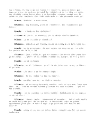 muy eficaz. Si hay algo que hacer lo resuelvo, ¿acaso tengo que
esperar a que me ordenen actuar? La iniciativa es lo mío, si tengo
que decidir entre hacer algo o no hacerlo, siempre optaré por lo
primero. ¿Te imaginas cómo todo cambiaría si más pensarán como yo?
Diablo: Humilde la muchachita.
Eficacia: soy humilde, pero sé reconocer, las cualidades que
tengo.
Diablo: ¿y también los defectos?
Eficiacia: claro, un momento, yo no tengo ningún defecto.
Diablo: ¿y la lujuria y soberbia?
Eficacia: soberbia yo? Bueno, quiza un poco, pero lujuriosa no.
Diablo: no te preocupes, de ese pecado me encargo yo (le echa
los polvos de la lujuria)
Eficacia: ¡Por favor! Ni que estuvieras tan bueno como para que
yo me ponga.... ¡Wow! Un calorcito recorre mi cuerpo, te veo y ardo
Diablo: en el infierno
Eficacia: en el infierno, yo diría más bien que te voy a llevar
al paraíso.
Diablo: ¿no ibas a ir de peregrinaje?
Eficacia. Ya no, mejor te doy un masaje.
Diablo: parale, que soy un diablo casado.
Eficacia: si no estoy buscando marido, solo quiero ese fuego que
destilas... oye en verdad quemas y hueles un poco extraño... ¿no te
has bañado?
Diablo: ¡no me cambies la conversación! Hablabamos de mi esposa
no de mi olor.
Eficacia: tienes razón, regresemos al masaje... (el diablo medio
se deja masajear por tal de que no lo descubran. Aquí se puede
aprovechar para que la actriz diga algo gracioso del físico del
diablo)
Diablo: alto, alto, que me están dando cosquillas. Así no puedo
trabajar.
 