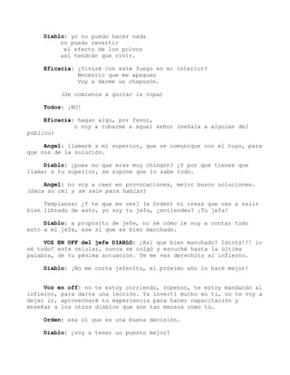 Diablo: yo no puedo hacer nada
no puedo revertir
el efecto de los polvos
así tendrán que vivir.
Eficacia: ¿Viviré con este fuego en mi interior?
Necesito que me apaguen
Voy a darme un chapuzón.
(Se comienza a quitar la ropa)
Todos: ¡NO!
Eficacia: hagan algo, por favor,
o voy a robarme a aquel señor (señala a alguien del
público)
Angel: llamaré a mi superior, que se comunique con el tuyo, para
que nos de la solución.
Diablo: ¿pues no que eras muy chingón? ¿Y por qué tienes que
llamar a tu superior, se supone que lo sabe todo.
Angel: no voy a caer en provocaciones, mejor busco soluciones.
(Saca su cel y se sale para hablar)
Templanza: ¿Y te que me ves? (a Orden) ni creas que vas a salir
bien librado de esto, yo soy tu jefa, ¿entiendes? ¡Tu jefa!
Diablo: a propósito de jefe, no sé cómo le voy a contar todo
esto a mi jefe, ese sí que es bien manchado.
VOZ EN OFF del jefe DIABLO: ¿Así que bien manchado? Idiota!!! lo
sé todo! este celular, nunca se colgó y escuché hasta la última
palabra, de tu pésima actuación. Te me vas derechito al infierno.
Diablo: ¡No me corra jefecito, el próximo año lo haré mejor!
Voz en off: no te estoy corriendo, zopenco, te estoy mandando al
infierno, para darte una lección. Ya invertí mucho en ti, no te voy a
dejar ir, aprovecharé tu experiencia para hacer capacitación y
enseñar a los otros diablos que son tan mensos como tú.
Orden: esa sí que es una buena decisión.
Diablo: ¿voy a tener un puesto mejor?
 