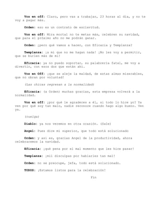 Voz en off: Claro, pero vas a trabajar, 23 horas al día, y no te
voy a pagar más.
Orden: eso es un contrato de esclavitud.
Voz en off: Mira mortal no te metas más, celebren su navidad,
que para el próximo año no me podrán ganar.
Orden: ¿pero qué vamos a hacer, con Eficacia y Templanza?
Templanza: ¡a mi que no me hagan nada! ¡No les voy a permitir,
que se burlen más de mi!
Eficacia: ya no puedo soportar, su palabrería fatal, me voy a
divertir, con esos dos que están ahí.
Voz en Off: ¡que se aleje la maldad, de estas almas miserables,
que no obran por voluntad!
(Las chicas regresan a la normalidad)
Eficacia: (a Orden) muchas gracias, esta empresa volverá a la
normalidad.
Voz en off: ¿por qué le agradeces a él, si todo lo hice yo? Ya
ven por qué soy tan malo, nadie reconoce cuando hago algo bueno. Ven
ya.
(cuelga)
Diablo: ya nos veremos en otra ocasión. (Sale)
Angel: Pues dice mi superior, que todo está solucionado
Orden: y así es, gracias Angel de la productividad, ahora
celebraremos la navidad.
Eficacia: ¡qué pena por el mal momento que les hice pasar!
Templanza: ¡mil disculpas por hablarles tan mal!
Orden: no se preocupe, jefa, todo está solucionado.
TODOS: ¡Estamos listos para la celebración!
Fin
 