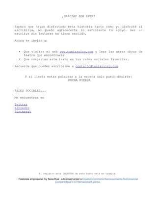 ¡GRACIAS POR LEER!
Espero que hayas disfrutado esta historia tanto como yo disfruté al
escribirla, no puedo agradecerte lo suficiente tu apoyo. Ser un
escritor sin lectores no tiene sentido.
Ahora te invito a:
• Que visites mi web www.taniaruizg.com y leas las otras obras de
teatro que encontrarás
• Que compartas este texto en tus redes sociales favoritas.
Recuerda que puedes escribirme a contacto@taniaruizg.com
Y si llevas estas palabras a la escena solo puedo decirte:
MUCHA MIERDA
REDES SOCIALES...
Me encuentras en
Twitter
Linkedin
Pinterest
El registro ante INDAUTOR de este texto está en trámite.
Pastorela empresarial by Tania Ruiz is licensed under a Creative Commons Reconocimiento-NoComercial-
CompartirIgual 4.0 Internacional License.
 