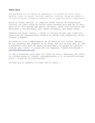 Tania Ruiz
Las palabras son mi medio de expresión y a través de ellas busco
aportar valor al mundo. Escribo cuentos, relatos, obras de teatro y
la mayoría de mis palabras terminan en la papelera de mi computadora.
Entré al mundo teatral, al reducido mundo teatral de Guadalajara
Jalisco, en 1996, actúe en varias obras durante poco más de 15 años,
pero en el 2012 decidí que quería escribir, crear esas historias que
emocionen a las personas, que toquen corazones, que hagan soñar.
Comencé con obras cortas, y tengo la fortuna de que casi todos mis
textos se han representado, algunos en países como Argentina, Chile,
Uruguay y España.
Mi sueño es vivir completamente de la venta de mis libros, ebooks o
de las palabras que comparto en mi blog, por eso te pido que, si vas
a presentar esta obra de manera profesional, te pongas en contacto
conmigo para tratar el asunto de las regalías. Puedes escribirme a
contacto@taniaruizg.com
Si vas a presentar esta obra sin fines de lucro, adelante, por favor
no olvides darme el crédito correspondiente y si es posible envíame
fotos o vídeo de la presentación.
Sin más por el momento, te dejo con el texto...
 