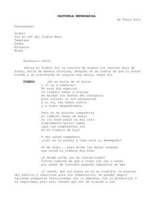 PASTORELA EMPRESARIAL
de Tania Ruiz
Personajes:
Diablo
Voz en off del Diablo Mayo
Templaza
Orden
Eficacia
Ángel
Escenario vacío
(Entra el diablo con la canción de diablo con vestido azul de
fondo, baila de manera chistosa, después se da cuenta de que lo están
viendo y se transforma en alguien muy serio, según él)
DIABLO: ¡No se burle de mi baile
o lo va a lamentar!
En este día especial
su trabajo vengo a evaluar
me mandan los dueños del changarro
para valorar si son necesarios
y si no, les damos cuello
y a todos despediremos.
Pero no se asusten compañeros
yo también vengo de abajo
no los haré pasar un mal rato
simplemente quiero saber
¿que tan competentes son
en el trabajo de hoy?
A ver usted compañero
¿cuál es su puesto y como está su desempeño?
No me diga... pues dicen las malas lenguas
que usted no trabaja muy bien
¿Y dondé están los de contabilidad?
Corren rumores de que a todos los van a sacar
por andar de honrados pagando impuestos de más
¿Y usted, qué tan buena es en su trabajo? (a alguien
del público y reacciona ante los comentarios, se pueden seguir
haciendo preguntas relacionadas con la empresa, con la producción o
la seguridad, pero esto tendrá que ser de acuerdo a las
 