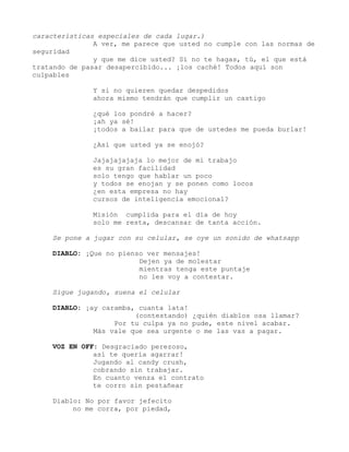 características especiales de cada lugar.)
A ver, me parece que usted no cumple con las normas de
seguridad
y que me dice usted? Sí no te hagas, tú, el que está
tratando de pasar desapercibido... ¡los caché! Todos aquí son
culpables
Y si no quieren quedar despedidos
ahora mismo tendrán que cumplir un castigo
¿qué los pondré a hacer?
¡ah ya sé!
¡todos a bailar para que de ustedes me pueda burlar!
¿Así que usted ya se enojó?
Jajajajajaja lo mejor de mi trabajo
es su gran facilidad
solo tengo que hablar un poco
y todos se enojan y se ponen como locos
¿en esta empresa no hay
cursos de inteligencia emocional?
Misión cumplida para el día de hoy
solo me resta, descansar de tanta acción.
Se pone a jugar con su celular, se oye un sonido de whatsapp
DIABLO: ¡Que no pienso ver mensajes!
Dejen ya de molestar
mientras tenga este puntaje
no les voy a contestar.
Sigue jugando, suena el celular
DIABLO: ¡ay caramba, cuanta lata!
(contestando) ¿quién diablos osa llamar?
Por tu culpa ya no pude, este nivel acabar.
Más vale que sea urgente o me las vas a pagar.
VOZ EN OFF: Desgraciado perezoso,
así te quería agarrar!
Jugando al candy crush,
cobrando sin trabajar.
En cuanto venza el contrato
te corro sin pestañear
Diablo: No por favor jefecito
no me corra, por piedad,
 