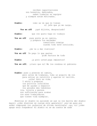 reciben capacitaciones
son honestos, dedicados,
saben trabajar en equipos
y siempre están motivados.
Diablo: como se ve que no tienen
el jefe que yo me cargo.
Voz en off ¿qué dijiste, desgraciado?
Diablo: que con gusto hago el trabajo
Voz en off pues ponte ya en camino,
y prepara tus maldades
comunicate conmigo
cuando todo esté concluido.
Diablo: ¿me va a dar viaticos?
Voz en off Te pago lo que gastes
pide factura de todo
Diablo ¿a poco usted paga impuestos?
Voz en off: ¡claro que no! Me los condona el gobierno
Diablo: pues a ponerse en camino,
pero antes de trabajar, tomo un poquito de ron
para entrar en calorcito y agarrar el vacilón.
¡ajúa! Esto es vida.
Y ahora a preparar
los polvitos infalibles
que me ayudan a esparcir
los pecados más temibles:
ira, lujuria y pereza
son suficientes para acabar
con esas trabajadoras
que tienen vida ejemplar.
Mientras el diablo va saliendo se oye la voz bajita del diablo
mayor: ¡cómo diantres se cuelga este aparatejo! ¡eso me pasa por
andar comprando los cacharros de última tecnología! ¡ey, tú! ¿cómo
apago esta fregadera! El diablo no se da cuenta de nada
 
