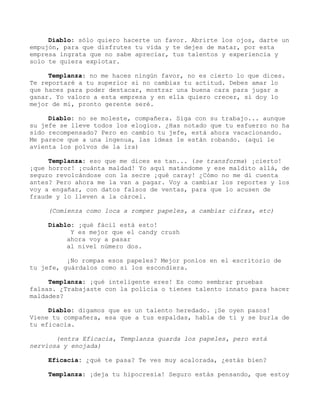 Diablo: sólo quiero hacerte un favor. Abrirte los ojos, darte un
empujón, para que disfrutes tu vida y te dejes de matar, por esta
empresa ingrata que no sabe apreciar, tus talentos y experiencia y
solo te quiera explotar.
Templanza: no me haces ningún favor, no es cierto lo que dices.
Te reportaré a tu superior si no cambias tu actitud. Debes amar lo
que haces para poder destacar, mostrar una buena cara para jugar a
ganar. Yo valoro a esta empresa y en ella quiero crecer, si doy lo
mejor de mi, pronto gerente seré.
Diablo: no se moleste, compañera. Siga con su trabajo... aunque
su jefe se lleve todos los elogios. ¿Has notado que tu esfuerzo no ha
sido recompensado? Pero en cambio tu jefe, está ahora vacacionando.
Me parece que a una ingenua, las ideas le están robando. (aquí le
avienta los polvos de la ira)
Templanza: eso que me dices es tan... (se transforma) ¡cierto!
¡que horror! ¡cuánta maldad! Yo aquí matándome y ese maldito allá, de
seguro revolcándose con la secre ¡qué caray! ¿Cómo no me di cuenta
antes? Pero ahora me la van a pagar. Voy a cambiar los reportes y los
voy a engañar, con datos falsos de ventas, para que lo acusen de
fraude y lo lleven a la cárcel.
(Comienza como loca a romper papeles, a cambiar cifras, etc)
Diablo: ¡qué fácil está esto!
Y es mejor que el candy crush
ahora voy a pasar
al nivel número dos.
¡No rompas esos papeles? Mejor ponlos en el escritorio de
tu jefe, guárdalos como si los escondiera.
Templanza: ¡qué inteligente eres! Es como sembrar pruebas
falsas. ¿Trabajaste con la polícia o tienes talento innato para hacer
maldades?
Diablo: digamos que es un talento heredado. ¡Se oyen pasos!
Viene tu compañera, esa que a tus espaldas, habla de ti y se burla de
tu eficacia.
(entra Eficacia, Templanza guarda los papeles, pero está
nerviosa y enojada)
Eficacia: ¿qué te pasa? Te ves muy acalorada, ¿estás bien?
Templanza: ¡deja tu hipocresía! Seguro estás pensando, que estoy
 