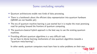 Some concluding remarks
• Quantum architectures enable new kinds of data processing.
• There is a bottleneck about the eﬃcient data representation into quantum hardware
(QRAM are not feasible yet).
• The era of quantum machine learning is just started but it is maybe the most promising
road for putting forward the frontiers of quantum computing.
• The quantum-classical hybrid approach is the best way to use the existing quantum
machines.
• Providing eﬃcient quantum algorithms is a very diﬃcult task.
So we have to devise learning mechanisms of new quantum algorithms towards a
"quantum meta-learning"...
In other words, quantum computers must learn how to solve problems on their own...
 