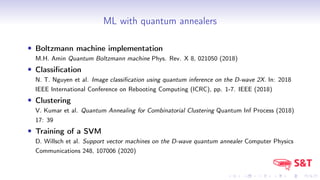 ML with quantum annealers
• Boltzmann machine implementation
M.H. Amin Quantum Boltzmann machine Phys. Rev. X 8, 021050 (2018)
• Classification
N. T. Nguyen et al. Image classification using quantum inference on the D-wave 2X. In: 2018
IEEE International Conference on Rebooting Computing (ICRC), pp. 1-7. IEEE (2018)
• Clustering
V. Kumar et al. Quantum Annealing for Combinatorial Clustering Quantum Inf Process (2018)
17: 39
• Training of a SVM
D. Willsch et al. Support vector machines on the D-wave quantum annealer Computer Physics
Communications 248, 107006 (2020)
 