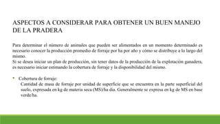 ASPECTOS A CONSIDERAR PARA OBTENER UN BUEN MANEJO
DE LA PRADERA
Para determinar el número de animales que pueden ser alimentados en un momento determinado es
necesario conocer la producción promedio de forraje por ha por año y cómo se distribuye a lo largo del
mismo.
Si se desea iniciar un plan de producción, sin tener datos de la producción de la explotación ganadera,
es necesario iniciar estimando la cobertura de forraje y la disponibilidad del mismo.
 Cobertura de forraje:
Cantidad de masa de forraje por unidad de superficie que se encuentra en la parte superficial del
suelo, expresada en kg de materia seca (MS)/ha dia. Generalmente se expresa en kg de MS en base
verde/ha.
 