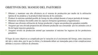 OBJETIVOS DEL MANEJO DEL PASTOREO
 Obtener y mantener una alta eficiencia en el sistema de producción por medio de la utilización
óptima de las praderas y la productividad máxima de los animales.
 Producir la máxima cantidad posible de forraje de alta calidad durante el mayor período de tiempo.
 Mantener un balance favorable entre las especies forrajeras (gramíneas y leguminosas).
 Obtener una eficiente utilización de forraje producido y lograr una producción ganadera rentable.
 Asegurar que una elevada proporción del alimento producido sea consumido por los animales con el
fin de lograr mayores ganancias.
 Asegurar niveles de producción animal que aumenten al máximo los ingresos de los productores
ganaderos.
El logro de estos objetivos es complicado por la variación en el crecimiento del forraje, entre estaciones
del año y entre años, por lo que la oferta y la demanda deben ser manejadas para evitar complicaciones
debidas a excesos o déficits de alimento.
 