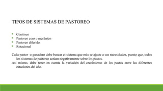 TIPOS DE SISTEMAS DE PASTOREO
 Continuo
 Pastoreo cero o mecánico
 Pastoreo diferido
 Rotacional
Cada pastor o ganadero debe buscar el sistema que más se ajuste a sus necesidades, puesto que, todos
los sistemas de pastoreo actúan negativamente sobre los pastos.
Así mismo, debe tener en cuenta la variación del crecimiento de los pastos entre las diferentes
estaciones del año.
 