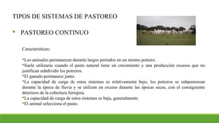 TIPOS DE SISTEMAS DE PASTOREO
 PASTOREO CONTINUO
Características:
Los animales permanecen durante largos periodos en un mismo potrero.
Suele utilizarse cuando el pasto natural tiene un crecimiento y una producción escasos que no
justifican subdividir los potreros.
El ganado permanece junto.
La capacidad de carga de estos sistemas es relativamente bajo, los potreros se subpastorean
durante la época de lluvia y se utilizan en exceso durante las épocas secas, con el consiguiente
deterioro de la cobertura forrajera.
La capacidad de carga de estos sistemas es baja, generalmente.
El animal selecciona el pasto.
 