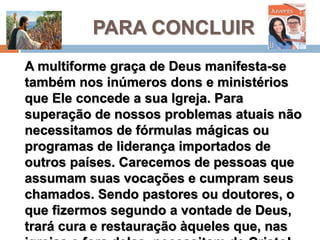PARA CONCLUIR
A multiforme graça de Deus manifesta-se
também nos inúmeros dons e ministérios que
Ele concede a sua Igreja. Para superação de
nossos problemas atuais não necessitamos
de fórmulas mágicas ou programas de
liderança importados de outros países.
Carecemos de pessoas que assumam suas
vocações e cumpram seus chamados. Sendo
pastores ou doutores, o que fizermos segundo
a vontade de Deus, trará cura e restauração
àqueles que, nas igrejas e fora delas,
necessitam de Cristo!
 