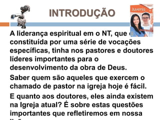 INTRODUÇÃO
A liderança espiritual em o NT, que era
constituída por uma série de vocações
específicas, tinha nos pastores e doutores
líderes importantes para o
desenvolvimento da obra de Deus.
Saber quem são aqueles que exercem o
chamado de pastor na igreja hoje é fácil.
E quanto aos doutores, eles ainda existem
na Igreja atual? É sobre estas questões
importantes que refletiremos em nossa
 