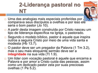 2-Liderança pastoral no
NT
 Uma das analogias mais especiais proferidas por Jesus
comparava seus discípulos a ovelhas e por isso ele
seria o bom pastor (Jo 10).
 A partir desta imagem construída por Cristo nasceu um
tipo de liderança específica na Igreja, o pastorado.
 Segundo o modelo bíblico, pastor é aquele que inspira
outros a seguira Cristo por meio de uma vida santa e
modesta (Hb 13.7).
 O pastor deve ser um pregador da Palavra (1 Tm 3.2),
mas o seu mais eloquente sermão deve ser a
integridade na sua vida (Tt 1.9).
 Um líder com vocação pastoral é aquele que encarna a
Palavra e por amor a Cristo cuida das pessoas, assim
como um dedicado pastor zela por suas preciosas
ovelhas (1 Pe 5.2).
 