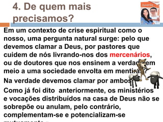 4. De quem mais
precisamos?
Em um contexto de crise espiritual como o
nosso, uma pergunta natural surge: pelo que
devemos clamar a Deus, por pastores que
cuidem de nós livrando-nos dos mercenários,
ou de doutores que nos ensinem a verdade em
meio a uma sociedade envolta em mentiras?
Na verdade devemos clamar por ambos!
Como já foi dito anteriormente, os ministérios
e vocações distribuídos na casa de Deus não se
sobrepõe ou anulam, pelo contrário,
complementam-se e potencializam-se
 