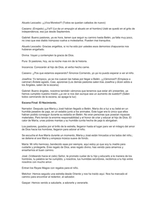Abuelo Leocadio: ¡¡¡Viva Morelos!!! (Todos se quedan callados de nuevo)
Casiano: (Enojado) ¡¡¡Ya!!! (Le da un empujón al abuelo en el hombro) Usté se quedó en el grito de
independencia, eso jue desde Septiembre.
Gabriel: Bueno pastores, ya es hora, tienen que seguir su camino hasta Belén, ya falta muy poco,
no creo que ese diablo tramposo vuelva a molestarlos. Pueden irse tranquilos.
Abuelo Leocadio: Gracias angelitos, si no ha sido por ustedes esos demonios chapuceros nos
hubieran engañado.
Divina: Vayan y contemplen la gracia de Dios.
Pura: Si pastores, hoy, es la noche mas inn de la historia.
Inocencia: Conocerán al hijo de Dios, al verbo hecho carne.
Casiano: ¿Pos que estamos esperando? Ámonos Corriendo, yo ya no puedo esperar a ver al niño.
Josefina: Yo tampoco, ya se me cuecen las habas por llegar a Belén. ¡¡¡Vámonos!!! (Empieza a
caminar) Ándele agüelo, Casi, apúrense (Los demás pastores salen tras Josefina y dicen adiós a
los Ángeles, salen de la escena)
Gabriel: Bueno ángeles, nosotros también vámonos que tenemos que estar ahí presentes, ya
hemos cumplido nuestra misión ¡¡¡a ver si nos dan aunque sea un aumento de sueldo!!! (Salen
todos caminando de la escena, se apaga la luz)
Escena Final: El Nacimiento.
Narrador: Después que María y José habían llegado a Belén, María dio a luz a su bebé en un
humilde pesebre de paja, en un establo junto a los animales. Este lugar era lo único que ellos
habían podido conseguir durante su estadía en Belén. No eran personas que poseían riquezas
materiales. Pero tenían la enorme responsabilidad y el honor de criar y educar al hijo de Dios. El
calor de María, unas pobres mantas y su humilde cunita hecha de paja lo abrigaban.
Los pastores, guiados por el brillo de la estrella, llegaron hasta el lugar para ver el milagro del amor
de Dios hacia los hombres, llegaron para adorar al niño.
Se escucha el Ave María durante un momento, María y José están hincados a los lados del niño,;
se detiene el ave María y empieza música suave de fondo.
María: Mi niño hermoso, bendecido seas por siempre, aquí estoy yo que soy tu madre para
cuidarte y protegerte. Eres regalo de Dios, eres regalo divino, has venido para amarnos y
enseñarnos el buen camino.
José: (Volteando hacia el cielo) Señor, te prometo cuidar de tu hijo y educarlo a la manera de los
hombres, tu palabra se ha cumplido, y nosotros, tus humildes servidores, recibimos a tu hijo entre
nosotros con mucho amor.
Entran los Reyes Magos con regalos para el niño.
Melchor: Hemos seguido una estrella desde Oriente y nos ha traído aquí. Nos ha marcado el
camino para encontrar al redentor, al salvador.
Gaspar: Hemos venido a saludarle, a adorarle y venerarle.
 
