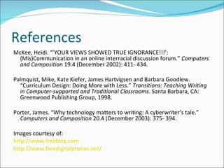 References McKee, Heidi. “’YOUR VIEWS SHOWED TRUE IGNORANCE!!!’:  (Mis)Communication in an online interracial discussion forum.”  Computers and Composition  19.4 (December 2002): 411- 434.   Palmquist, Mike, Kate Kiefer, James Hartvigsen and Barbara Goodlew. “Curriculum Design: Doing More with Less.”  Transitions: Teaching Writing in Computer-supported and Traditional Classrooms . Santa Barbara, CA: Greenwood Publishing Group, 1998.   Porter, James. “Why technology matters to writing: A cyberwriter’s tale.”  Computers and Composition  20.4 (December 2003): 375- 394. Images courtesy of: http://www.freefoto.com http://www.freedigitalphotos.net/ 
