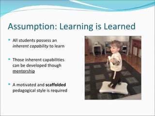 Assumption: Learning is Learned All students possess an  inherent capability  to learn Those inherent capabilities can be developed though  mentorship A motivated and  scaffolded  pedagogical style is required 