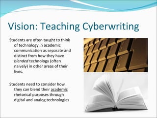 Vision: Teaching Cyberwriting Students are often taught to think of technology in academic communication as separate and distinct from how they have  blended  technology (often naively) in other areas of their lives.  Students need to consider how they can blend their  academic  rhetorical purposes through digital and analog technologies 