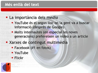 Més enllà del text


 La importància dels media
    YouTube és el segon lloc on la gent va a buscar
     informació (després de Google)
    Molts internautes (en especial les noves
     generacions) prefereixen un vídeo a un article
 Xarxes de contingut multimèdia
    Facebook (#1 en fotos)
    YouTube
    Flickr
 