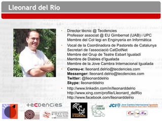 Lleonard del Río


                   •   Director tècnic @ Tecdencies
                       Professor associat @ EU Gimbernat (UAB) i UPC
                       Membre del Col·legi en Enginyeria en Informàtica
                   •   Vocal de la Coordinadora de Pastorets de Catalunya
                       Secretari de l’associació CatDotNet
                       Membre del Grup de Teatre Esbart Igualadí
                       Membre de Diables d’Igualada
                       Membre de la Jove Cambra Internacional Igualada
                   •   Correu-e: lleonard.delrio@tecdencies.com
                       Messenger: lleonard.delrio@tecdencies.com
                       Twitter: @lleonarddelrio
                       Skype: lleonarddelrio
                   •   http://www.linkedin.com/in/lleonarddelrio
                       http://www.xing.com/profile/Lleonard_delRio
                       http://www.facebook.com/lleonarddelrio
 