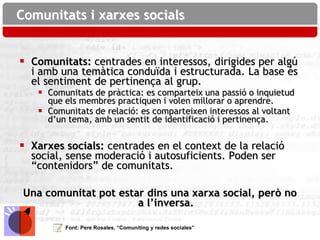 Comunitats i xarxes socials


 Comunitats: centrades en interessos, dirigides per algú
  i amb una temàtica conduïda i estructurada. La base és
  el sentiment de pertinença al grup.
    Comunitats de pràctica: es comparteix una passió o inquietud
     que els membres practiquen i volen millorar o aprendre.
    Comunitats de relació: es comparteixen interessos al voltant
     d’un tema, amb un sentit de identificació i pertinença.


 Xarxes socials: centrades en el context de la relació
  social, sense moderació i autosuficients. Poden ser
  “contenidors” de comunitats.

 Una comunitat pot estar dins una xarxa social, però no
                       a l’inversa.

         Font: Pere Rosales, “Comuniting y redes sociales”
 