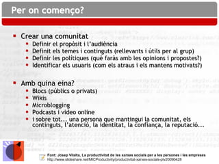 Per on començo?

 Crear una comunitat
      Definir el propòsit i l’audiència
      Definit els temes i continguts (rellevants i útils per al grup)
      Definir les polítiques (què faràs amb les opinions i propostes?)
      Identificar els usuaris (com els atraus i els mantens motivats?)


 Amb quina eina?
      Blocs (públics o privats)
      Wikis
      Microblogging
      Podcasts i video online
      i sobre tot... una persona que mantingui la comunitat, els
       continguts, l’atenció, la identitat, la confiança, la reputació...



            Font: Josep Vilalta, La productivitat de les xarxes socials per a les persones i les empreses
            http://www.slideshare.net/MICProductivity/productivitat-xarxes-socials-ptv20090428
 