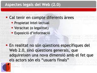 Aspectes legals del Web (2.0)


 Cal tenir en compte diferents àrees
    Propietat intel·lectual
    Veracitat (o legalitat)
    Exposició d’informació


 En realitat no són qüestions específiques del
  Web 2.0, sinó qüestions generals, que
  adquireixen una nova dimensió amb el fet que
  els actors són els “usuaris finals”
 