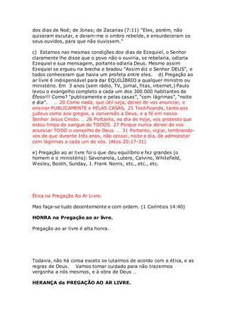 dos dias de Noé; de Jonas; de Zacarias (7:11) “Eles, porém, não 
quiseram escutar, e deram-me o ombro rebelde, e ensurdeceram os 
seus ouvidos, para que não ouvissem.” 
c) Estamos nas mesmas condições dos dias de Ezequiel, o Senhor 
claramente lhe disse que o povo não o ouviria, se rebelaria, odiaria 
Ezequiel e sua mensagem, portanto odiaria Deus. Mesmo assim 
Ezequiel se ergueu na brecha e bradou “Assim diz o Senhor DEUS”, e 
todos conheceram que havia um profeta entre eles. d) Pregação ao 
ar livre é indispensável para dar EQUILÍBRIO a qualquer ministro ou 
ministério. Em 3 anos (sem rádio, TV, jornal, fitas, internet,) Paulo 
levou o evangelho completo a cada um dos 300.000 habitantes de 
Éfeso!!! Como? “publicamente e pelas casas”, “com lágrimas”, “noite 
e dia”. … 20 Como nada, que útil seja, deixei de vos anunciar, e 
ensinar PUBLICAMENTE e PELAS CASAS, 21 Testificando, tanto aos 
judeus como aos gregos, a conversão a Deus, e a fé em nosso 
Senhor Jesus Cristo. … 26 Portanto, no dia de hoje, vos protesto que 
estou limpo do sangue de TODOS. 27 Porque nunca deixei de vos 
anunciar TODO o conselho de Deus. … 31 Portanto, vigiai, lembrando-vos 
de que durante três anos, não cessei, noite e dia, de admoestar 
com lágrimas a cada um de vós. (Atos 20:17-31) 
e) Pregação ao ar livre foi o que deu equilíbrio e fez grandes (o 
homem e o ministério): Savonarola, Lutero, Calvino, Whitefield, 
Wesley, Booth, Sunday, J. Frank Norris, etc., etc., etc. 
Ética na Pregação Ao Ar Livre. 
Mas faça-se tudo decentemente e com ordem. (1 Coríntios 14:40) 
HONRA na Pregação ao ar livre. 
Pregação ao ar livre é alta honra. 
Todavia, não há coroa exceto se lutarmos de acordo com a ética, e as 
regras de Deus. Vamos tomar cuidado para não trazermos 
vergonha a nós mesmos, e à obra de Deus … 
HERANÇA da PREGAÇÃO AO AR LIVRE. 
 