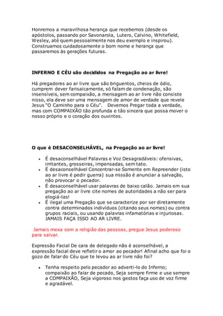 Honremos a maravilhosa herança que recebemos (desde os 
apóstolos, passando por Savonarola, Lutero, Calvino, Whitefield, 
Wesley, até quem pessoalmente nos deu exemplo e inspirou). 
Construamos cuidadosamente o bom nome e herança que 
passaremos às gerações futuras. 
INFERNO E CÉU são decididos na Pregação ao ar livre! 
Há pregadores ao ar livre que são briguentos, cheios de ódio, 
cumprem dever farisaicamente, só falam de condenação, são 
insensíveis, sem compaixão, a mensagem ao ar livre não consiste 
nisso, ela deve ser uma mensagem de amor de verdade que revele 
Jesus “O Caminho para o Céu”. Devemos Pregar toda a verdade, 
mas com COMPAIXÃO tão profunda e tão sincera que possa mover o 
nosso próprio e o coração dos ouvintes. 
O que é DESACONSELHÁVEL, na Pregação ao ar livre! 
 É desaconselhável Palavras e Voz Desagradáveis: ofensivas, 
irritantes, grosseiras, impensadas, sem tato. 
 É desaconselhável Concentrar-se Somente em Repreender (isto 
ao ar livre é pedir guerra) sua missão é anunciar a salvação, 
não provocar o pecador. 
 É desaconselhável usar palavras de baixo calão. Jamais em sua 
pregação ao ar livre cite nomes de autoridades a não ser para 
elogiá-las! 
 É ilegal uma Pregação que se caracterize por ser diretamente 
contra determinados indivíduos (citando seus nomes) ou contra 
grupos raciais, ou usando palavras infamatórias e injuriosas. 
JAMAIS FAÇA ISSO AO AR LIVRE. 
Jamais mexa com a religião das pessoas, pregue Jesus poderoso 
para salvar. 
Expressão Facial De cara de delegado não é aconselhável, a 
expressão facial deve refletir o amor ao pecador! Afinal acho que foi o 
gozo de falar do Céu que te levou ao ar livre não foi? 
 Tenha respeito pelo pecador ao adverti-lo do Inferno; 
compaixão ao falar de pecado, Seja sempre firme e use sempre 
a COMPAIXÃO, Seja vigoroso nos gestos faça uso de voz firme 
e agradável. 
 