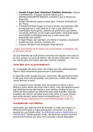  Jamais Pregar Suas Debatíveis Opiniões Humanas: Pregue 
o EVANGELHO. E pregue somente aquilo que é 
INDISCUTIVELMENTE BIBLICO, somente o que a Palavra de 
Deus DIZ. 
 Pregar fora dessas regras é pedir para Arranjar Confusão Ou 
Ser Preso. 
 É desaconselhável Pregar em local e tempo inapropriados. Não 
se esqueça que o culto será ao ar livre e que certamente 
incomodará muita gente; portanto de preferência que ocorra 
em praças públicas, ou em lugar autorizados. Você pode pegar 
autorização na delegacia para que o culto ocorra com 
segurança caso queira! 
 É ilegal Pregar, por exemplo, em frente a hospitais, escolas em 
horário de aula, comício, funerais, etc. 
 Procure não fazer uma pregação longa demais! 
Vigiai, estai firmes na fé; portai-vos varonilmente, e fortalecei-vos. 
(1 Coríntios 16:13) 
No que depender de você jamais contenda com alguém num culto ao 
ar livre, porque ao servo do Senhor não convém contender, mas sim, 
ser manso para com todos, apto para ensinar, sofredor. 
Como lidar com os perturbadores? 
a) A pregação não deve parar: Os irmãos que não estão pregando 
lidem o mais sabiamente possível com o perturbador. 
b) Seja tão cortês quanto possível, mas firme, não demonstre medo, 
e não pare diante da dificuldade! (se pararmos a CADA dificuldade, 
nunca faremos a obra). 
c) E se alguém quiser agredir você sua esposa ou filhos, a auto-defesa 
é justa; deixo isto entre você e Deus, mas não despreze quem 
agir diferentemente não usando a auto-defesa, lembre-se que os 
planos de Deus podem ser diferentes para cada ocasião. Estevão 
escolheu não resistir. Já Pedro levava uma arma e a usou. (Pense 
bem antes de agir, ações trazem conseqüências) (Tit 3:10 “Ao 
homem herege, depois de uma e outra admoestação, evita-o”). 
Evangelizando com folhetos 
Você sabia, que João Ferreira de Almeida, o irmão que traduziu a 
Bíblia do Latim para a língua portuguesa, converteu-se a Jesus 
quando leu um folheto sobre “As diferenças entre o Catolicismo e o 
Cristianismo”? Então querido irmão, não devemos ignorar essa tão 
preciosa ferramenta que Deus tem colocado a nossa disposição. 
 