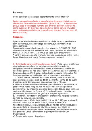 Pergunta: 
Como conciliar estes versos aparentemente contraditórios? 
Porém, respondendo Pedro e os apóstolos, disseram: Mais importa 
obedecer a Deus do que aos homens. (Atos 5:29 ) 13 Sujeitai-vos, 
pois, a toda a ordenação humana por amor do Senhor; quer ao rei , 
como superior; 14 Quer aos governadores, como por ele enviados 
para castigo dos malfeitores, e para louvor dos que fazem o bem. (1 
Pedro 2:13-14) 
Resposta: 
Quando as leis dos homens conflitam frontal e incontornavelmente 
com as de Deus, então obedeça as de Deus, não importam as 
conseqüências. 
Nos demais casos, obedeça às leis dos governos (LEMBRE-SE: NÃO 
vivemos em Israel sob Teocracia! Até Cristo tolerou a lei romana em 
Mar 12:14-17; João 8:1-12; etc.). Se você quer procurar ser 
“mártir”, ser preso ou até linchado, por boa causa, isto é entre você e 
Deus, Mas deixe sua igreja fora dessa guerra pessoal! 
A- Orientação para você Pregador ao ar livre! Pode trazer problemas 
caso seja mau regulado ou esteja auto demais! Use volume 
adequado! Procure não incomodar muito a vizinhança; lembre-se 
queremos ganhá-los não brigar com eles!Ademais os auto-falantes só 
foram criados em 1920, antes deles desde Jesus até hoje a obra foi 
feita sem problemas, aliás com menos problemas devo dizer! 
3. Nunca realize um culto ao ar livre à noite, após as 18:00, ou 
cedo demais antes das 9:00 ou 10:00 da manhã, tenha dó de quem 
trabalha e está dormindo um pouquinho a mais! (Risos) 
A Constituição dá-nos liberdade de expressão (falar e escrever) e de 
praticarmos nossa religião.Mas há outras leis que disciplinam e 
podem limitar ou impedir o exercício desses direitos, se seus inimigos 
puderem alegar que você está: a) Perturbando a paz, desafiando, 
provocando, incitando outros grupos a reações agressivas; 
b) Injuriando, insultando, provocando, ofendendo a religião ou crença 
ou raça ou convicções de outros. 
c) Ultrapassando 85 decibéis (lei Nº 126, de 10.5.77), por mais de 2 
minutos, nunca das 18:00 às 7:30 h, nunca em frente a 
hospitais/clínicas, escolas, igrejas, etc. d) Agindo como desocupado 
que perambula a esmo ou se ajunta em grupo, pior ainda se 
perturbando (mesmo que inconscientemente) as atividades normais 
das pessoas. (ande sempre com alguma prova de que é um 
trabalhador). 
e) Conduzindo-se com desordem; 
 