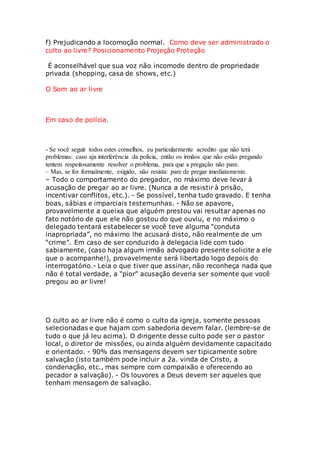 f) Prejudicando a locomoção normal. Como deve ser administrado o 
culto ao livre? Posicionamento Projeção Proteção 
É aconselhável que sua voz não incomode dentro de propriedade 
privada (shopping, casa de shows, etc.) 
O Som ao ar livre 
Em caso de polícia. 
- Se você seguir todos estes conselhos, eu particularmente acredito que não terá 
problemas: caso aja interferência da polícia, então os irmãos que não estão pregando 
tentem respeitosamente resolver o problema, para que a pregação não pare. 
– Mas, se for formalmente, exigido, não resista: pare de pregar imediatamente. 
– Todo o comportamento do pregador, no máximo deve levar à 
acusação de pregar ao ar livre. (Nunca a de resistir à prisão, 
incentivar conflitos, etc.). - Se possível, tenha tudo gravado. E tenha 
boas, sábias e imparciais testemunhas. - Não se apavore, 
provavelmente a queixa que alguém prestou vai resultar apenas no 
fato notório de que ele não gostou do que ouviu, e no máximo o 
delegado tentará estabelecer se você teve alguma “conduta 
inapropriada”, no máximo lhe acusará disto, não realmente de um 
“crime”. Em caso de ser conduzido à delegacia lide com tudo 
sabiamente, (caso haja algum irmão advogado presente solicite a ele 
que o acompanhe!), provavelmente será libertado logo depois do 
interrogatório.- Leia o que tiver que assinar, não reconheça nada que 
não é total verdade, a “pior” acusação deveria ser somente que você 
pregou ao ar livre! 
O culto ao ar livre não é como o culto da igreja, somente pessoas 
selecionadas e que hajam com sabedoria devem falar. (lembre-se de 
tudo o que já leu acima). O dirigente desse culto pode ser o pastor 
local, o diretor de missões, ou ainda alguém devidamente capacitado 
e orientado. - 90% das mensagens devem ser tipicamente sobre 
salvação (isto também pode incluir a 2a. vinda de Cristo, a 
condenação, etc., mas sempre com compaixão e oferecendo ao 
pecador a salvação). - Os louvores a Deus devem ser aqueles que 
tenham mensagem de salvação. 
 