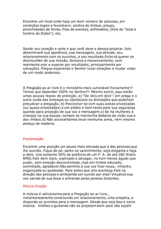 Encontre um local onde haja um bom número de pessoas, em 
condições legais e favoráveis: pontos de ônibus, praças, 
proximidades de feiras, filas de eventos, anfiteatros, (fora do “local e 
horário do Diabo”), etc. 
Sonde seu coração e ache o que você deve e deseja projetar. Isto 
determinará sua aparência, sua mensagem, sua atitude, seu 
relacionamento com os ouvintes, e seu resultado.Evite só querer se 
desincumbir de sua missão, farisaica e mecanicamente, sem 
realmente orar e esperar por resultados, principalmente por 
salvações. Pregue esperando o Senhor tocar corações e mudar vidas 
de um modo poderoso. 
A Pregação ao ar livre é o ministério mais vulnerável fisicamente!!! 
Temos que depender 100% no Senhor!!! Mesmo assim, aqui estão 
umas poucas regras de proteção. a) “De dois em dois”: Um prega e o 
outro cuida das ameaças ou obstáculos ou distrações que poderiam 
prejudicar a pregação. b) Posicionar-se com suas costas encostadas 
(ou quase encostadas) a um prédio é bom tanto para sua segurança 
quando para projeção de sua voz e mensagem.c) Se há mulheres e 
crianças na sua equipe, sempre as mantenha debaixo da visão sua e 
dos irmãos.d) Não aconselhamos levar nenhuma arma, nem mesmo 
pedaço de madeira. 
Proclamação 
Encontre uma posição um pouco mais elevada que a das pessoas que 
lhe ouvirão. Fique de pé, porte-se varonilmente, seja elegante e faça 
a obra. Use somente 30% da potência de um P. A. de até 200 Watts 
RMS).Fale bem claro, explicado e devagar, no tom menos agudo que 
puder, sem emoção descontrolada, mas em timbre educado, 
controlado, agradável.Não permita à sua voz ficar rouca, irritante, 
esganiçada ou quebrada: Pare antes que isto aconteça.Fale na 
direção das pessoas e almejando ser ouvido por elas! Visualize sua 
voz saindo de sua boca e entrando pelas janelas distantes. 
Música Oração 
A música é valiosíssima para a Pregação ao ar livre., 
instantaneamente construindo um relacionamento, uma empatia, e 
dispondo os ouvintes para a mensagem. Desde que seja boa e sacra 
música. Violões e guitarras não se projetam bem caso não sejam 
 